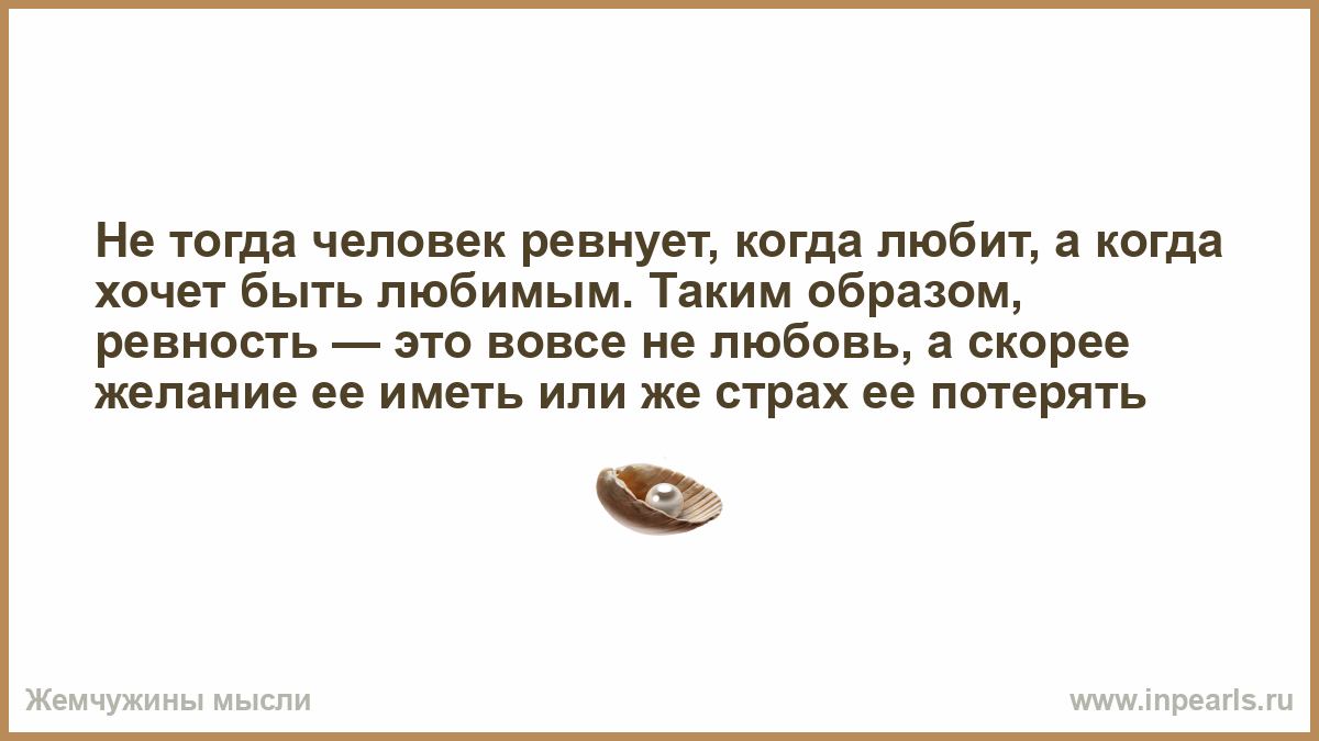 Человек ревнив не тогда когда любит а когда хочет быть любимым. Не тогда человек ревнует. Человеку тогда становится человеком