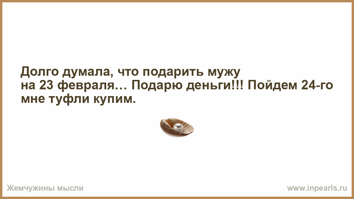 Слишком долго думаю. Долго думала что подарить мужу на 23 февраля. Долго думал. Подарю ему на 23 деньги а 24 пойдем купим мне туфельки. Долго думала что подарить мужу на день рождения купила себе.