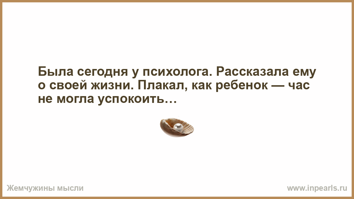 Была сегодня у психолога. Рассказала ему о своей жизни. Плакал, как ребенок  — час не могла успокоить…